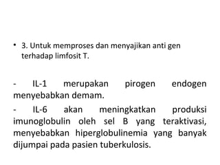 • 3. Untuk memproses dan menyajikan anti gen
terhadap limfosit T.
- IL-1 merupakan pirogen endogen
menyebabkan demam.
- IL-6 akan meningkatkan produksi
imunoglobulin oleh sel B yang teraktivasi,
menyebabkan hiperglobulinemia yang banyak
dijumpai pada pasien tuberkulosis.
 