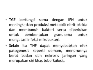 - TGF berfungsi sama dengan IFN untuk
meningkatkan produksi metabolit nitrit oksida
dan membunuh bakteri serta diperlukan
untuk pembentukan granuloma untuk
mengatasi infeksi mikobakteri.
- Selain itu TNF dapat menyebabkan efek
patogenesis seperti demam, menurunnya
berat badan dan nekrosis jaringan yang
merupakan ciri khas tuberkulosis.
 