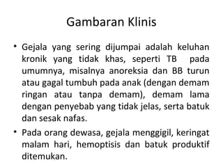 Gambaran Klinis
• Gejala yang sering dijumpai adalah keluhan
kronik yang tidak khas, seperti TB pada
umumnya, misalnya anoreksia dan BB turun
atau gagal tumbuh pada anak (dengan demam
ringan atau tanpa demam), demam lama
dengan penyebab yang tidak jelas, serta batuk
dan sesak nafas.
• Pada orang dewasa, gejala menggigil, keringat
malam hari, hemoptisis dan batuk produktif
ditemukan.
 