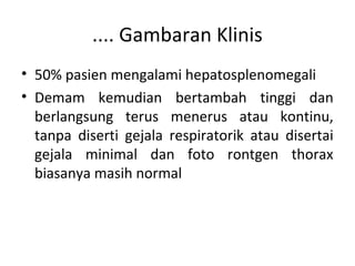 .... Gambaran Klinis
• 50% pasien mengalami hepatosplenomegali
• Demam kemudian bertambah tinggi dan
berlangsung terus menerus atau kontinu,
tanpa diserti gejala respiratorik atau disertai
gejala minimal dan foto rontgen thorax
biasanya masih normal
 