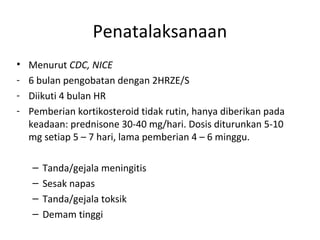 Penatalaksanaan
• Menurut CDC, NICE
- 6 bulan pengobatan dengan 2HRZE/S
- Diikuti 4 bulan HR
- Pemberian kortikosteroid tidak rutin, hanya diberikan pada
keadaan: prednisone 30-40 mg/hari. Dosis diturunkan 5-10
mg setiap 5 – 7 hari, lama pemberian 4 – 6 minggu.
– Tanda/gejala meningitis
– Sesak napas
– Tanda/gejala toksik
– Demam tinggi
 
