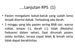 ....Lanjutan RPS (1)
• Pasien mengalami batuk-batuk yang sudah lama
terjadi disertai dahak. Terkadang ada darah.
• 2 minggu yang lalu pasien sering BAB cair, warna
coklat, ampas (-), darah (-), tidak diketahui
frekuensi dalam sehari, Saat dirumah pasien
selalu tertidur, terasa cepat lelah & lemah serta
tidak dapat beraktivitas.
 