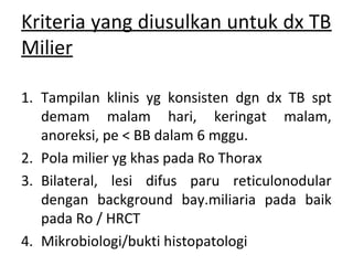 Kriteria yang diusulkan untuk dx TB
Milier
1. Tampilan klinis yg konsisten dgn dx TB spt
demam malam hari, keringat malam,
anoreksi, pe < BB dalam 6 mggu.
2. Pola milier yg khas pada Ro Thorax
3. Bilateral, lesi difus paru reticulonodular
dengan background bay.miliaria pada baik
pada Ro / HRCT
4. Mikrobiologi/bukti histopatologi
 