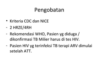 Pengobatan
• Kriteria CDC dan NICE
- 2 HRZE/4RH
- Rekomendasi WHO, Pasien yg diduga /
dikonfirmasi TB Milier harus di tes HIV.
- Pasien HIV yg terinfeksi TB terapi ARV dimulai
setelah ATT.
 