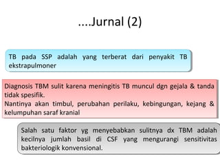 ....Jurnal (2)
TB pada SSP adalah yang terberat dari penyakit TB
ekstrapulmoner
TB pada SSP adalah yang terberat dari penyakit TB
ekstrapulmoner
Diagnosis TBM sulit karena meningitis TB muncul dgn gejala & tanda
tidak spesifik.
Nantinya akan timbul, perubahan perilaku, kebingungan, kejang &
kelumpuhan saraf kranial
Diagnosis TBM sulit karena meningitis TB muncul dgn gejala & tanda
tidak spesifik.
Nantinya akan timbul, perubahan perilaku, kebingungan, kejang &
kelumpuhan saraf kranial
Salah satu faktor yg menyebabkan sulitnya dx TBM adalah
kecilnya jumlah basil di CSF yang mengurangi sensitivitas
bakteriologik konvensional.
Salah satu faktor yg menyebabkan sulitnya dx TBM adalah
kecilnya jumlah basil di CSF yang mengurangi sensitivitas
bakteriologik konvensional.
 