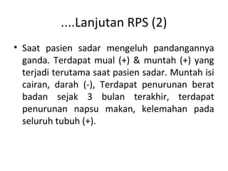 ....Lanjutan RPS (2)
• Saat pasien sadar mengeluh pandangannya
ganda. Terdapat mual (+) & muntah (+) yang
terjadi terutama saat pasien sadar. Muntah isi
cairan, darah (-), Terdapat penurunan berat
badan sejak 3 bulan terakhir, terdapat
penurunan napsu makan, kelemahan pada
seluruh tubuh (+).
 