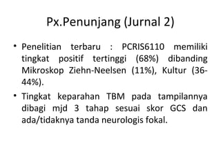 Px.Penunjang (Jurnal 2)
• Penelitian terbaru : PCRIS6110 memiliki
tingkat positif tertinggi (68%) dibanding
Mikroskop Ziehn-Neelsen (11%), Kultur (36-
44%).
• Tingkat keparahan TBM pada tampilannya
dibagi mjd 3 tahap sesuai skor GCS dan
ada/tidaknya tanda neurologis fokal.
 