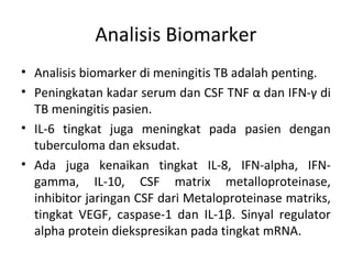 Analisis Biomarker
• Analisis biomarker di meningitis TB adalah penting.
• Peningkatan kadar serum dan CSF TNF α dan IFN-γ di
TB meningitis pasien.
• IL-6 tingkat juga meningkat pada pasien dengan
tuberculoma dan eksudat.
• Ada juga kenaikan tingkat IL-8, IFN-alpha, IFN-
gamma, IL-10, CSF matrix metalloproteinase,
inhibitor jaringan CSF dari Metaloproteinase matriks,
tingkat VEGF, caspase-1 dan IL-1β. Sinyal regulator
alpha protein diekspresikan pada tingkat mRNA.
 