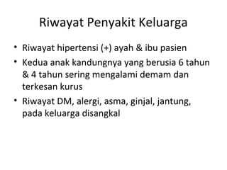 Riwayat Penyakit Keluarga
• Riwayat hipertensi (+) ayah & ibu pasien
• Kedua anak kandungnya yang berusia 6 tahun
& 4 tahun sering mengalami demam dan
terkesan kurus
• Riwayat DM, alergi, asma, ginjal, jantung,
pada keluarga disangkal
 