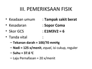 III. PEMERIKSAAN FISIK
• Keadaan umum : Tampak sakit berat
• Kesadaran : Sopor Coma
• Skor GCS : E1M3V2 = 6
• Tanda vital :
– Tekanan darah = 100/70 mmHg
– Nadi = 125 x/menit, equal, isi cukup, reguler
– Suhu = 37.6 0
C
– Laju Pernafasan = 20 x/menit
 