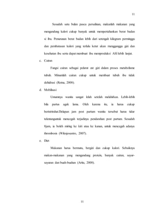 11
11
Sesudah satu bulan pasca persalinan, makanlah makanan yang
mengandung kalori cukup banyak untuk mempertahankan berat badan
si ibu. Penurunan berat badan lebih dari setengah kilogram perminggu
dan pembatasan kalori yang terlalu ketat akan rnengganggu gizi dan
kesehatan ibu serta dapat membuat ibu memproduksi ASI lebih lanjut.
c. Cairan
Fungsi cairan sebagai pelarut zat gizi dalam proses metabolisme
tubuh. Minumlah cairan cukup untuk membuat tubuh ibu tidak
dehidrasi (Retna, 2008).
d. Mobilisasi
Umumnya wanita sangat lelah setelah melahirkan. Lebih-lebih
bila partus agak lama. Oleh karena itu, ia harus cukup
beristrirahat.Delapan jam post partum wanita tersebut harus tidur
telentanguntuk mencegah terjadinya pendarahan post partum. Sesudah
8jam, ia boleh miring ke kiri atau ke kanan, untuk mencegah adanya
thrombosis (Wiknjosastro, 2007).
e. Diet
Makanan harus bermutu, bergizi dan cukup kalori. Sebaiknya
makan-makanan yang mengandung protein, banyak cairan, sayur-
sayuran dan buah-buahan (Arita, 2008).
 
