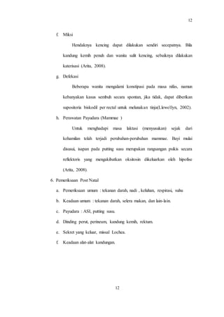 12
12
f. Miksi
Hendaknya kencing dapat dilakukan sendiri secepatnya. Bila
kandung kemih penuh dan wanita sulit kencing, sebaiknya dilakukan
katerisasi (Arita, 2008).
g. Defekasi
Beberapa wanita mengalami konstipasi pada masa nifas, namun
kebanyakan kasus sembuh secara spontan, jika tidak, dapat diberikan
supositoria biskodil per rectal untuk melunakan tinja(Llewellyn, 2002).
h. Perawatan Payudara (Mammae )
Untuk menghadapi masa laktasi (menyusukan) sejak dari
kehamilan telah terjadi perubahan-perubahan mammae. Bayi mulai
disusui, isapan pada putting susu merupakan rangsangan psikis secara
reflektoris yang mengakibatkan oksitosin dikeluarkan oleh hipofise
(Arita, 2008).
6. Pemeriksaan Post Natal
a. Pemeriksaan umum : tekanan darah, nadi , keluhan, respirasi, suhu
b. Keadaan umum : tekanan darah, selera makan, dan lain-lain.
c. Payudara : ASI, putting susu.
d. Dinding perut, perineum, kandung kemih, rektum.
e. Sekret yang keluar, missal Lochea.
f. Keadaan alat-alat kandungan.
 