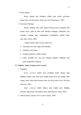 13
13
7. Rawat gabung
Rawat gabung atau Roming-in adalah suatu system perawatan
dimana bayi serta ibu dirawat dalam satu unit (Wiknjosastro, 2007).
8. Perawatan Psikologis
Respon terhadap masa nifas sangat bervariasi dan di pengaruhi oleh
banyak factor, untuk itu klien perlu diberikan dukungan, pendekatan, dan
dorongan semangat guna mengantisipasi kemungkinan masalah psikis
masa nifas (Farrer, 2002).
Adapun nasehat untuk ibu post natal yaitu:
a. Fisioterapi post natal sangat baik diberikan
b. Sebaiknya bayi disusui
c. Kerjakan gimnastik sehabis bersalin
d. Untuk kesehatan ibu, bayi dan keluarga sebaiknya melakukan KB
untuk memperoleh imunisasi.
B. Tinjauan Umum Tentang Sectio caesaria
1. Pengertian
Sectio caesarea adalah suatu persalinan buatan dimana janin
dilahirkan melalui suatu insisi pada dinding depan perut dan dinding rahim
dengan syarat rahim dalam keadaan utuh serta berat janin di atas 500 gram
(Sarwono, 2002).
Sectio caesarea adalah lahirnya janin melalui insisi didinding
abdomen (laparotomi) dan dinding uterus (histerektomi) (Garry, 2005).
2. Macam-macam operasi Sectio caesarea (Garry, 2005)
 