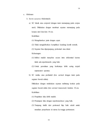 14
14
a. Abdomen
1) Sectio caesarea Abdominalis
a) SC klasik atau corporal (dengan insisi memanjang pada corpus
uteri). Dilakukan dengan membuat sayatan memanjang pada
korpus uteri kira-kira 10 cm.
Kelebihan:
(1) Mengeluarkan janin dengan cepat.
(2) Tidak mengakibatkan komplikasi kandung kemih tertarik.
(3) Sayatan bisa diperpanjang proksimal atau distal.
Kekurangan:
(1) Infeksi mudah menyebar secara intra abdominal karena
tidak ada reperitonealis yang baik.
(2) Untuk persalinan yang berikutnya lebih sering terjadi
ruptureuteri spontan.
b) SC ismika atau profundal (low servical dengan insisi pada
segmen bawah rahim).
Dilakukan dengan melakukan sayatan melintang konkat pada
segmen bawah rahim (low servical transversal) kirakira 10 cm.
Kelebihan:
(1) Penjahitan luka lebih mudah.
(2) Penutupan luka dengan reperitonealisasi yang baik.
(3) Tumpang tindih dari peritoneal flap baik sekali untuk
menahan penyebaran isi uterus ke rongga peritoneum.
 