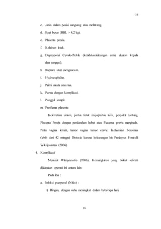 16
16
c. Janin dalam posisi sungsang atau melintang.
d. Bayi besar (BBL > 4,2 kg).
e. Plasenta previa.
f. Kelainan letak.
g. Disproporsi Cevalo-Pelvik (ketidakseimbangan antar ukuran kepala
dan panggul).
h. Rupture uteri mengancam.
i. Hydrocephalus.
j. Primi muda atau tua.
k. Partus dengan komplikasi.
l. Panggul sempit.
m. Problema plasenta
Kelemahan umum, partus tidak maju/partus lama, penyakit Jantung,
Placenta Previa dengan perdarahan hebat atau Placenta previa marginalis.
Pintu vagina lemah, tumor vagina tumor cervic. Kehamilan Serotinus
(lebih dari 42 minggu) Distocia karena kekurangan his Prolapsus Foniculli
Wiknjosastro (2006)
4. Komplikasi
Menurut Wiknjosastro (2006), Kemungkinan yang timbul setelah
dilakukan operasi ini antara lain:
Pada ibu :
a. Infeksi puerperal (Nifas) :
1) Ringan, dengan suhu meningkat dalam beberapa hari.
 