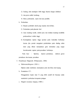 17
17
2) Sedang, suhu meningkat lebih tinggi disertai dengan dehidrasi
3) dan perut sedikit kembung.
4) Berat, peritonealis, sepsis dan usus paralitik.
b. Perdarahan:
1) Banyak pembuluh darah yang terputus dan terbuka.
2) Perdarahan pada plasenta bed.
3) Luka kandung kemih, emboli paru dan keluhan kandung kemihbila
peritonealisasi terlalu tinggi.
4) Kemungkinan rupture tinggi spontan pada kehamilan berikutnya
karena jika pernah mengalami pembedahan pada dinding rahim
insisi yang dibuat menciptakan garis kelemahan yang sangat
beresikountuk rupture pada persalinan berikutnya.
Pada bayi : hipoksia, depresi pernafasan, sindrom gawat
pernafasan dan trauma persalinan
5. Pemeriksaan Diagnostik (Wiknjosastro, 2006)
a. Elektroensefalogram ( EEG ) :
Dipakai untuk membantu menetapkan jenis dan fokus dari kejang.
b. Pemindaian CT :
Menggunakan kajian sinar X yang lebih sensitif dri biasanya untuk
mendeteksi perbedaan kerapatan jaringan.
c. Magneti resonance imaging ( MRI ) :
 