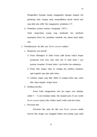 18
18
Menghasilkan bayangan dengan menggunakan lapangan magnetic dan
gelombang radio, berguna untuk memperlihatkan daerah daerah otak
yang tidak jelas terliht bila menggunakan pemindaian CT.
d. Pemindaian positron emission tomography ( PET ) :
Untuk mengevaluasi kejang yang membandel dan membantu
menetapkan lokasi lesi, perubahan metabolik atau alirann darah dalam
otak.
6. Penatalaksanaan ibu nifas post Sectio caesarea meliputi:
a. Manajemen post operatif
1) Pasien dibaringkan di dalam kamar pulih (kamar isolasi) dengan
pemantauan ketat tensi, nadi, nafas tiap 15 menit dalam 1 jam
pertama, kemudian 30 menit dalam 1 jam berikut dan selanjutnya.
2) Pasien tidur dengan muka ke samping dan yakinkan kepalanya
agak tengadah agar jalan nafas bebas.
3) Letakkan tangan yang tidak diinfus di samping badan agar cairan
infus dapat mengalir dengan lancar.
b. Mobilisasi/aktifitas
Pasien boleh menggerakkan kaki dan tangan serta tubuhnya
sedikit 8 – 12 jam kemudian duduk, bila mampuh pada 24 jam setelah
Sectio caesarea pasien jalan, bahkan mandi sendiri pada hari kedua.
c. Perawatan luka
Perawatan luka pada ibu nifas post Sectio caesarea adalah
merawat luka dengan cara mengganti balutan atau penutup yang sudah
 