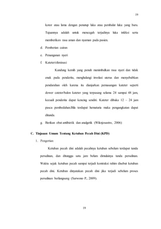 19
19
kotor atau lama dengan penutup luka atau pembalut luka yang baru.
Tujuannya adalah untuk mencegah terjadinya luka infeksi serta
memberikan rasa aman dan nyaman pada pasien.
d. Pemberian cairan
e. Penanganan nyeri
f. Kateter/eliminasi
Kandung kemih yang penuh menimbulkan rasa nyeri dan tidak
enak pada penderita, menghalangi involasi uterus dan menyebabkan
pendarahan oleh karena itu dianjurkan pemasangan kateter seperti
dower cateter/balon kateter yang terpasang selama 24 sampai 48 jam,
kecuali penderita dapat kencing sendiri. Kateter dibuka 12 – 24 jam
pasca pembedahan.Bila terdapat hematuria maka pengangkatan dapat
ditunda.
g. Berikan obat antibiotik dan analgetik (Wiknjosastro, 2006)
C. Tinjauan Umum Tentang Ketuban Pecah Dini (KPD)
1. Pengertian
Ketuban pecah dini adalah pecahnya ketuban sebelum terdapat tanda
persalinan, dan ditunggu satu jam belum dimulainya tanda persalinan.
Waktu sejak ketuban pecah sampai terjadi kontraksi rahim disebut ketuban
pecah dini. Ketuban dinyatakan pecah dini jika terjadi sebelum proses
persalinan berlangsung (Sarwono P,. 2009).
 