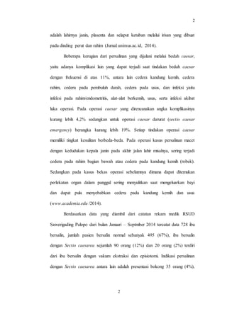 2
2
adalah lahirnya janin, plasenta dan selaput ketuban melalui irisan yang dibuat
pada dinding perut dan rahim (Jurnal.unimus.ac.id, 2014).
Beberapa kerugian dari persalinan yang dijalani melalui bedah caesar,
yaitu adanya komplikasi lain yang dapat terjadi saat tindakan bedah caesar
dengan frekuensi di atas 11%, antara lain cedera kandung kemih, cedera
rahim, cedera pada pembuluh darah, cedera pada usus, dan infeksi yaitu
infeksi pada rahim/endometritis, alat-alat berkemih, usus, serta infeksi akibat
luka operasi. Pada operasi caesar yang direncanakan angka komplikasinya
kurang lebih 4,2% sedangkan untuk operasi caesar darurat (sectio caesar
emergency) berangka kurang lebih 19%. Setiap tindakan operasi caesar
memiliki tingkat kesulitan berbeda-beda. Pada operasi kasus persalinan macet
dengan kedudukan kepala janin pada akhir jalan lahir misalnya, sering terjadi
cedera pada rahim bagian bawah atau cedera pada kandung kemih (robek).
Sedangkan pada kasus bekas operasi sebelumnya dimana dapat ditemukan
perlekatan organ dalam panggul sering menyulitkan saat mengeluarkan bayi
dan dapat pula menyebabkan cedera pada kandung kemih dan usus
(www.academia.edu /2014).
Berdasarkan data yang diambil dari catatan rekam medik RSUD
Sawerigading Palopo dari bulan Januari – Septmber 2014 tercatat data 728 ibu
bersalin, jumlah pasien bersalin normal sebanyak 495 (67%), ibu bersalin
dengan Sectio caesarea sejumlah 90 orang (12%) dan 20 orang (2%) terdiri
dari ibu bersalin dengan vakum ekstraksi dan episiotomi. Indikasi persalinan
dengan Sectio caesarea antara lain adalah presentasi bokong 35 orang (4%),
 