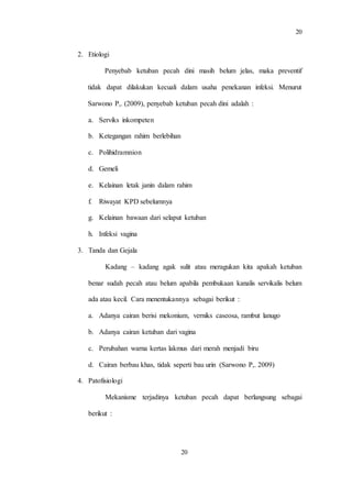 20
20
2. Etiologi
Penyebab ketuban pecah dini masih belum jelas, maka preventif
tidak dapat dilakukan kecuali dalam usaha penekanan infeksi. Menurut
Sarwono P,. (2009), penyebab ketuban pecah dini adalah :
a. Serviks inkompeten
b. Ketegangan rahim berlebihan
c. Polihidramnion
d. Gemeli
e. Kelainan letak janin dalam rahim
f. Riwayat KPD sebelumnya
g. Kelainan bawaan dari selaput ketuban
h. Infeksi vagina
3. Tanda dan Gejala
Kadang – kadang agak sulit atau meragukan kita apakah ketuban
benar sudah pecah atau belum apabila pembukaan kanalis servikalis belum
ada atau kecil. Cara menentukannya sebagai berikut :
a. Adanya cairan berisi mekonium, verniks caseosa, rambut lanugo
b. Adanya cairan ketuban dari vagina
c. Perubahan warna kertas lakmus dari merah menjadi biru
d. Cairan berbau khas, tidak seperti bau urin (Sarwono P,. 2009)
4. Patofisiologi
Mekanisme terjadinya ketuban pecah dapat berlangsung sebagai
berikut :
 