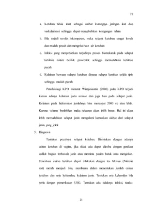 21
21
a. Ketuban tidak kuat sebagai akibat kurangnya jaringan ikat dan
vaskularisasi sehingga dapat menyebabkan ketegangan rahim
b. Bila terjadi serviks inkompeten, maka selaput ketuban sangat lemah
dan mudah pecah dan mengeluarkan air ketuban
c. Infeksi yang menyebabkan terjadinya proses biomekanik pada selaput
ketuban dalam bentuk proteolitik sehingga memudahkan ketuban
pecah
d. Kelainan bawaan selaput ketuban dimana selaput ketuban terlalu tipis
sehingga mudah pecah
Patofisiologi KPD menurut Wiknjosastro (2006) yaitu KPD terjadi
karena adanya kelainan pada amnion dan juga bisa pada selaput janin.
Kelainan pada hidramnion jumlahnya bisa mencapai 2000 cc atau lebih.
Karena volume berlebihan maka tekanan akan lebih besar. Hal ini akan
lebih memudahkan selaput janin mengalami kerusakan akibat dari selaput
janin yang jelek.
5. Diagnosis
Tentukan pecahnya selaput ketuban. Ditentukan dengan adanya
cairan ketuban di vagina, jika tidak ada dapat dicoba dengan gerakan
sedikit bagian terbawah janin atau meminta pasien batuk atau mengedan.
Penentuan cairan ketuban dapat dilakukan dengan tes lakmus (Nitrazin
test) merah menjadi biru, membantu dalam menentukan jumlah cairan
ketuban dan usia kehamilan, kelainan janin. Tentukan usia kehamilan bila
perlu dengan pemeriksaan USG. Tentukan ada tidaknya infeksi, tanda-
 