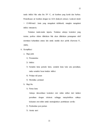 22
22
tanda infeksi bila suhu ibu 38o C, air ketuban yang keruh dan berbau.
Pemeriksaan air ketuban dengan tes LEA (leukosit estrase). Leukosit darah
> 15.000/mm3. Janin yang mengalami tekhikardi, mungkin mengalami
infeksi intrauterin.
Tentukan tanda-tanda inpartu. Tentukan adanya kontraksi yang
teratur, periksa dalam dilakukan bila akan dilakukan penanganan aktif
(terminasi kehamilan) antara lain untuk menilai skor pelvik (Sarwono P,.
2009).
6. Komplikasi
a. Bagi janin
1) Prematuritas
2) Infeksi
3) Semakin lama periode laten, semakin lama kala satu persalinan,
maka semakin besar insiden infeksi
4) Prolaps tali pusat
5) Mortalitas perinatal
b. Bagi ibu
1) Partus lama
Adanya inkoordinasi kontraksi otot rahim akibat dari induksi
persalinan dengan oksitosis sehingga menyebabkan sulitnya
kekuatan otot rahim untuk meningkatkan pembukaan serviks
2) Perdarahan post partum
3) Atonia uteri
 