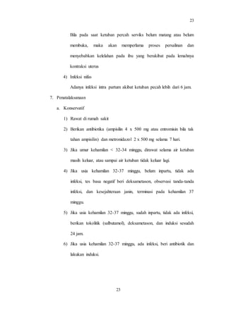 23
23
Bila pada saat ketuban percah serviks belum matang atau belum
membuka, maka akan memperlama proses persalinan dan
menyebabkan kelelahan pada ibu yang berakibat pada lemahnya
kontraksi uterus
4) Infeksi nifas
Adanya infeksi intra partum akibat ketuban pecah lebih dari 6 jam.
7. Penatalaksanaan
a. Konservatif
1) Rawat di rumah sakit
2) Berikan antibiotika (ampisilin 4 x 500 mg atau entromisin bila tak
tahan ampisilin) dan metronidazol 2 x 500 mg selama 7 hari.
3) Jika umur kehamilan < 32-34 minggu, dirawat selama air ketuban
masih keluar, atau sampai air ketuban tidak keluar lagi.
4) Jika usia kehamilan 32-37 minggu, belum inpartu, tidak ada
infeksi, tes basa negatif beri deksametason, observasi tanda-tanda
infeksi, dan kesejahteraan janin, terminasi pada kehamilan 37
minggu.
5) Jika usia kehamilan 32-37 minggu, sudah inpartu, tidak ada infeksi,
berikan tokolitik (salbutamol), deksametason, dan induksi sesudah
24 jam.
6) Jika usia kehamilan 32-37 minggu, ada infeksi, beri antibiotik dan
lakukan induksi.
 