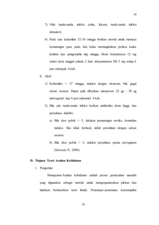 24
24
7) Nilai tanda-tanda infeksi (suhu, lekosit, tanda-tanda infeksi
intrauteri)
8) Pada usia kehamilan 32-34 minggu berikan steroid untuk memacu
kematangan paru janin, dan kalau memungkinkan periksa kadar
lesitinm dan spingomielin tiap minggu. Dosis betametason 12 mg
sehari dosis tunggal selama 2 hari, deksametason IM 5 mg setiap 6
jam sebanyak 4 kali.
b. Aktif
1) Kehamilan > 37 minggu, induksi dengan oksitosin, bila gagal
seksio sesarea. Dapat pula diberikan misoprosto 25 µg - 50 µg
intravaginal tiap 6 jam maksimal 4 kali.
2) Bila ada tanda-tanda infeksi berikan antibiotika dosis tinggi, dan
persalinan diakhiri.
a) Bila skor pelvik < 5, lakukan pematangan serviks, kemudian
induksi. Jika tidak berhasil, akhiri persalinan dengan seksio
sesarea.
b) Bila skor pelvik > 5, induksi persalinan, partus pervaginam
(Sarwono P,. 2009).
D. Tinjuan Teori Asuhan Kebidanan
1. Pengertian
Manajemen Asuhan kebidanan adalah proses pemecahan masalah
yang digunakan sebagai metode untuk mengorganisasikan pikiran dan
tindakan berdasarkan teori ilmiah. Penemuan–penemuan, keterampilan
 