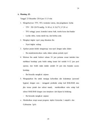 29
29
A. Planning (P)
Tanggal 23 Desember 2014 jam 15.15 wita
1. Mengobservasi TTV, TFU, kontraksi uterus, dan pengeluaran lochia
- TTV : TD 120/70 mmHg, N: 80 x/i, S: 36,50 C, P :20 x/i
- TFU setinggi pusat, kontraksi uterus baik, teraba keras dan bundar
- Lochia rubra, warna merah tua, dan berbau amis
2. Mengkaji tingkat nyeri yang dirasakan ibu
- Nyeri tingkat sedang
3. Ajarkan pasien teknik mengurangi rasa nyeri dengan nafas dalam
- Ibu mendemontrasikan nafas dalam selama periode nyeri
4. Motivasi ibu untuk bedrest selama 24 jam pertama sesuai instruksi dan
mobilisasi bertahap yaitu boleh miring kanan kiri setelah 8-12 jam post
operasi, dan boleh mulai duduk setelah 24 jam dan berjalan secara
bertahap.
- Ibu bersedia mengikuti anjuran
5. Menganjurkan ibu untuk menjaga kebersihan alat kelaminnya (personal
hygiene) dengan cara : mengganti pembalut setiap kali BAK/BAB atau
jika terasa penuh dan selesai mandi, membersihkan vulva setiap kali
selesai BAK/BAB dengan cara menyiram dari depan ke belakang
- Ibu bersedia mengikuti anjuran
e. Memberikan terapi sesuai program: injeksi Ketorolac 1 ampul/iv dan
Cefotaxime 1gr/iv
 