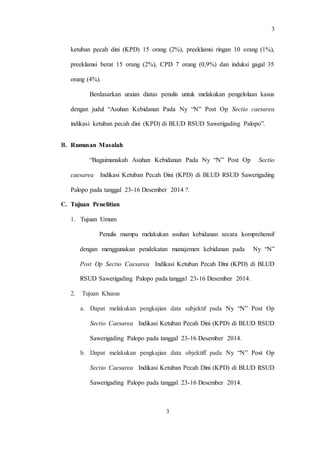 3
3
ketuban pecah dini (KPD) 15 orang (2%), preeklamsi ringan 10 orang (1%),
preeklamsi berat 15 orang (2%), CPD 7 orang (0,9%) dan induksi gagal 35
orang (4%).
Berdasarkan uraian diatas penulis untuk melakukan pengelolaan kasus
dengan judul “Asuhan Kebidanan Pada Ny “N” Post Op Sectio caesarea
indikasi ketuban pecah dini (KPD) di BLUD RSUD Sawerigading Palopo”.
B. Rumusan Masalah
“Bagaimanakah Asuhan Kebidanan Pada Ny “N” Post Op Sectio
caesarea Indikasi Ketuban Pecah Dini (KPD) di BLUD RSUD Sawerigading
Palopo pada tanggal 23-16 Desember 2014 ?.
C. Tujuan Penelitian
1. Tujuan Umum
Penulis mampu melakukan asuhan kebidanan secara komprehensif
dengan menggunakan pendekatan manajemen kebidanan pada Ny “N”
Post Op Sectio Caesarea Indikasi Ketuban Pecah Dini (KPD) di BLUD
RSUD Sawerigading Palopo pada tanggal 23-16 Desember 2014.
2. Tujuan Khusus
a. Dapat melakukan pengkajian data subjektif pada Ny “N” Post Op
Sectio Caesarea Indikasi Ketuban Pecah Dini (KPD) di BLUD RSUD
Sawerigading Palopo pada tanggal 23-16 Desember 2014.
b. Dapat melakukan pengkajian data objektiff pada Ny “N” Post Op
Sectio Caesarea Indikasi Ketuban Pecah Dini (KPD) di BLUD RSUD
Sawerigading Palopo pada tanggal 23-16 Desember 2014.
 