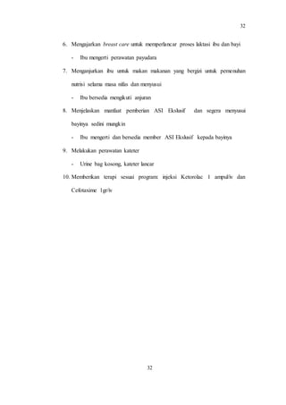 32
32
6. Mengajarkan breast care untuk memperlancar proses laktasi ibu dan bayi
- Ibu mengerti perawatan payudara
7. Menganjurkan ibu untuk makan makanan yang bergizi untuk pemenuhan
nutrisi selama masa nifas dan menyusui
- Ibu bersedia mengikuti anjuran
8. Menjelaskan manfaat pemberian ASI Ekslusif dan segera menyusui
bayinya sedini mungkin
- Ibu mengerti dan bersedia member ASI Ekslusif kepada bayinya
9. Melakukan perawatan kateter
- Urine bag kosong, kateter lancar
10. Memberikan terapi sesuai program: injeksi Ketorolac 1 ampul/iv dan
Cefotaxime 1gr/iv
 