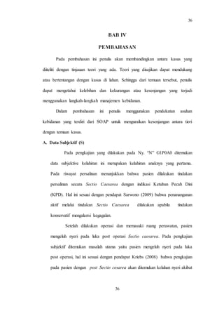 36
36
BAB IV
PEMBAHASAN
Pada pembahasan ini penulis akan membandingkan antara kasus yang
diiteliti dengan tinjauan teori yang ada. Teori yang disajikan dapat mendukung
atau bertentangan dengan kasus di lahan. Sehingga dari temuan tersebut, penulis
dapat mengetahui kelebihan dan kekurangan atau kesenjangan yang terjadi
menggunakan langkah-langkah manajemen kebidanan.
Dalam pembahasan ini penulis menggunakan pendekatan asuhan
kebidanan yang terdiri dari SOAP untuk menguraikan kesenjangan antara tiori
dengan temuan kasus.
A. Data Subjektif (S)
Pada pengkajian yang dilakukan pada Ny. “N” G1P0A0 ditemukan
data subjektive kelahiran ini merupakan kelahiran anaknya yang pertama.
Pada riwayat persalinan menunjukkan bahwa pasien dilakukan tindakan
persalinan secara Sectio Caesarea dengan indikasi Ketuban Pecah Dini
(KPD). Hal ini sesuai dengan pendapat Sarwono (2009) bahwa penananganan
aktif melalui tindakan Sectio Caesarea dilakukan apabila tindakan
konservatif mengalami kegagalan.
Setelah dilakukan operasi dan memasuki ruang perawatan, pasien
mengeluh nyeri pada luka post operasi Sectio caesarea. Pada pengkajian
subjektif ditemukan masalah utama yaitu pasien mengeluh nyeri pada luka
post operasi, hal ini sesuai dengan pendapat Kriebs (2008) bahwa pengkajian
pada pasien dengan post Sectio cesarea akan ditemukan keluhan nyeri akibat
 