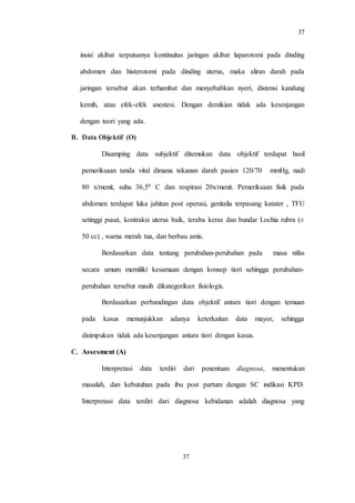 37
37
insisi akibat terputusnya kontinuitas jaringan akibat laparotomi pada dinding
abdomen dan histerotomi pada dinding uterus, maka aliran darah pada
jaringan tersebut akan terhambat dan menyebabkan nyeri, distensi kandung
kemih, atau efek-efek anestesi. Dengan demikian tidak ada kesenjangan
dengan teori yang ada.
B. Data Objektif (O)
Disamping data subjektif ditemukan data objektif terdapat hasil
pemeriksaan tanda vital dimana tekanan darah pasien 120/70 mmHg, nadi
80 x/menit, suhu 36,50 C dan respirasi 20x/menit. Pemeriksaan fisik pada
abdomen terdapat luka jahitan post operasi, genitalia terpasang katater , TFU
setinggi pusat, kontraksi uterus baik, teraba keras dan bundar Lochia rubra (±
50 cc) , warna merah tua, dan berbau amis.
Berdasarkan data tentang perubahan-perubahan pada masa nifas
secara umum memiliki kesamaan dengan konsep tiori sehingga perubahan-
perubahan tersebut masih dikategorikan fisiologis.
Berdasarkan perbandingan data objektif antara tiori dengan temuan
pada kasus menunjukkan adanya keterkaitan data mayor, sehingga
disimpukan tidak ada kesenjangan antara tiori dengan kasus.
C. Assesment (A)
Interpretasi data terdiri dari penentuan diagnosa, menentukan
masalah, dan kebutuhan pada ibu post partum dengan SC indikasi KPD.
Interpretasi data terdiri dari diagnosa kebidanan adalah diagnosa yang
 