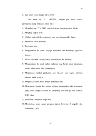 39
39
9. Beri terapi sesuai dengan advis dokter
Pada kasus Ny. “N” G1P0A0 dengan post sectio cesarea
perencanaan yang dilakukan antara lain :
1. Mengobservasi TTV, TFU, kontraksi uterus, dan pengeluaran lochia
2. Mengkaji tingkat nyeri
3. Ajarkan pasien teknik mengurangi rasa nyeri dengan nafas dalam
4. Mobilisasi secara bertahap.
5. Perawatan luka
6. Menganjurkan ibu untuk menjaga kebersihan alat kelaminnya (personal
hygiene)
7. Breast care untuk memperlancar proses laktasi ibu dan bayi
8. Menganjurkan ibu untuk makan makanan yang bergizi untuk pemenuhan
nutrisi selama masa nifas dan menyusui
9. Menjelaskan manfaat pemberian ASI Ekslusif dan segera menyusui
bayinya sedini mungkin
10. Menjelaskan tanda-tanda bahaya pada masa nifas
11. Menjelaskan kepada ibu tentang perlunya menggunakan alat kontrasepsi
yang sesuai dengan keadaan ibu (menyusui) yaitu mini pil atau suntikan
KB 3 bulan
12. Perawatan kateter dan terapi infus
13. Memberikan terapi sesuai program: injeksi Ketorolac 1 ampul/iv dan
Cefotaxime 1gr/iv
 