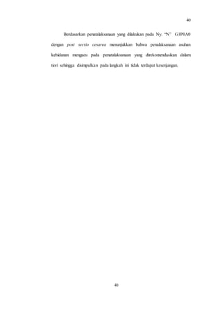 40
40
Berdasarkan penatalaksanaan yang dilakukan pada Ny. “N” G1P0A0
dengan post sectio cesarea menunjukkan bahwa penalaksanaan asuhan
kebidanan mengacu pada penatalaksanaan yang direkomendasikan dalam
tiori sehingga disimpulkan pada langkah ini tidak terdapat kesenjangan.
 