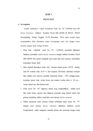 41
41
BAB V
PENUTUP
A. Kesimpulan
Setelah melakukan “Auhan Kebidanan Pada Ny “N” G1P0A0 Post OP
Sectio Caesarea Indikasi Ketuban Pecah Dini (KPD) Di BLUD RSUD
Sawerigading Palopo Tanggal 23-24 Desember 2014, maka penulis dapat
menyimpulkan tidak ditemukan antara kesenjangan antar tiori dengan kasus
tersebut dengan hasil sebagai berikut:
1. Pada data subjektif pada Ny. “N” : G1P0A0, persalinan dilakukan
tindakan persalinan secara Sectio caesarea dengan indikasi Ketuban Pecah
Dini (KPD) dan pasien mengeluh nyeri pada luka post operasi, pemenuhan
kebutuhan belum aktif.
2. Data objektif ditemukan tanda vital : tekanan darah pasien 120/70 mmHg,
nadi 80 x/menit, suhu 36,50 C dan respirasi 20x/menit, abdomen terdapat
luka jahitan post operasi, genitalia terpasang katater , TFU setinggi pusat,
kontraksi uterus baik, teraba keras dan bundar Lochia rubra (± 50 cc) ,
warna merah tua, dan berbau amis.
3. Pada kasus Ny. “N” diganosa aktual yang terindentifikasi adalah nyeri
luka pada bekas operasi dan diagnosa potensial yang muncul antara lain
potensi terjadinya infeksi pada luka post operasi Sectio caesarea.
4. Dalam menyusun suatu rencana asuhan kebidanan pada kasus Ny. “N”
dengan post operasi Sectio caesarea dilakukan tindakan secara
komprehensif untuk mengatasi masalah aktuan dan potensial dengan tetap
 