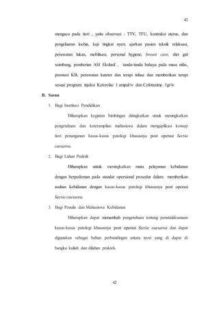 42
42
mengacu pada tiori , yaitu observasi : TTV, TFU, kontraksi uterus, dan
pengeluaran lochia, kaji tingkat nyeri, ajarkan pasien teknik relaksasi,
perawatan lukan, mobilisasi, personal hygiene, breast care, diet gizi
seimbang, pemberian ASI Ekslusif , tanda-tanda bahaya pada masa nifas,
promosi KB, perawatan kateter dan terapi infuse dan memberikan terapi
sesuai program: injeksi Ketorolac 1 ampul/iv dan Cefotaxime 1gr/iv
B. Saran
1. Bagi Insrtitusi Pendidikan
Diharapkan kegiatan bimbingan ditingkatkan utnuk meningkatkan
pengetahuan dan keterampilan mahasiswa dalam mengaplikasi konsep
tiori penanganan kasus-kasus patologi khususnya post operasi Sectio
caesarea.
2. Bagi Lahan Praktik
Diharapkan untuk meningkatkan mutu pelayanan kebidanan
dengan berpedoman pada standar opersional prosedur dalam memberikan
asuhan kebidanan dengan kasus-kasus patologi khususnya post operasi
Sectio caesarea.
3. Bagi Penulis dan Mahasiswa Kebidanan
Diharapkan dapat menambah pengetahuan tentang penatalaksanaan
kasus-kasus patologi khususnya post operasi Sectio caesarea dan dapat
digunakan sebagai bahan perbandingan antara teori yang di dapat di
bangku kuliah dan dilahan praktek.
 