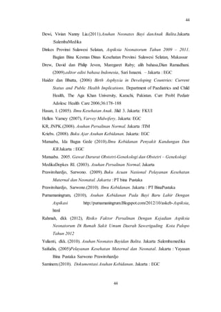 44
44
Dewi, Vivian Nanny Lia.(2011).Asuhan Neonates Bayi danAnak Balita.Jakarta
:SalembaMedika
Dinkes Provinsi Sulawesi Selatan, Aspiksia Neonatorum Tahun 2009 – 2011.
Bagian Bina Kesmas Dinas Kesehatan Provinsi Sulawesi Selatan, Makassar
Drew, David dan Philip Jevon, Maregaret Raby; alih bahasa,Dian Ramadhani.
(2009).editor edisi bahasa Indonesia, Sari Isnaeni. – Jakarta : EGC
Haider dan Bhutta, (2006) Birth Asphyxia in Developing Countries: Current
Status and Public Health Implications. Department of Paediatrics and Child
Health, The Aga Khan University, Karachi, Pakistan. Curr Probl Pediatr
Adolesc Health Care 2006;36:178-188
Hasan, I. (2005). Ilmu Kesehatan Anak. Jilid 3. Jakarta: FKUI
Hellen Varney (2007), Varvey Midwifery. Jakarta: EGC
KR, JNPK.(2008). Asuhan Persalinan Normal. Jakarta :TIM
Kriebs. (2008). Buku Ajar Asuhan Kebidanan. Jakarta: EGC
Manuaba, Ida Bagus Gede (2010).Ilmu Kebidanan Penyakit Kandungan Dan
KB.Jakarta : EGC
Manuaba. 2005. Gawat Darurat Obstetri-Genekologi dan Obstetri – Genekologi
MedikaDepkes RI. (2003). Asuhan Persalinan Normal. Jakarta
Prawirohardjo, Sarwono. (2009). Buku Acuan Nasional Pelayanan Kesehatan
Maternal dan Neonatal. Jakarta : PT bina Pustaka
Prawirohardjo, Sarwono.(2010). Ilmu Kebidanan. Jakarta : PT BinaPustaka
Purnamaningrum, (2010), Asuhan Kebidanan Pada Bayi Baru Lahir Dengan
Aspikasi http://purnamaningrum.Blogspot.com/2012/10/askeb-Aspiksia,
html
Rahmah, dkk (2012), Risiko Faktor Persalinan Dengan Kejadian Aspiksia
Neonatorum Di Rumah Sakit Umum Daerah Sawerigading Kota Palopo
Tahun 2012
Yulianti, dkk. (2010). Asuhan Neonates Bayidan Balita. Jakarta :Salembamedika
Saifudin, (2005)Pelayanan Kesehatan Maternal dan Neonatal. Jakarta : Yayasan
Bina Pustaka Sarwono Prawirohardjo
Saminem.(2010). Dokumentasi Asuhan Kebidanan. Jakarta : EGC
 