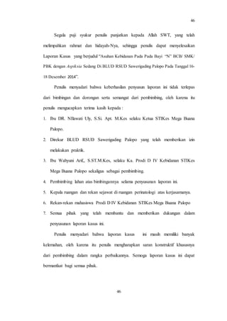 46
46
Segala puji syukur penulis panjatkan kepada Allah SWT, yang telah
melimpahkan rahmat dan hidayah-Nya, sehingga penulis dapat menyelesaikan
Laporan Kasus yang berjudul “Asuhan Kebidanan Pada Pada Bayi “N” BCB/ SMK/
PBK dengan Aspiksia Sedang Di BLUD RSUD Sawerigading Palopo Pada Tanggal 16-
18 Desember 2014”.
Penulis menyadari bahwa keberhasilan penyusun laporan ini tidak terlepas
dari bimbingan dan dorongan serta semangat dari pembimbing, oleh karena itu
penulis mengucapkan terima kasih kepada :
1. Ibu DR. NIlawati Uly, S.Si. Apt. M.Kes selaku Ketua STIKes Mega Buana
Palopo.
2. Direkur BLUD RSUD Sawerigading Palopo yang telah memberikan izin
melakukan praktik.
3. Ibu Wahyuni Arif,, S.ST.M.Kes, selaku Ka. Prodi D IV Kebidanan STIKes
Mega Buana Palopo sekaligus sebagai pembimbing.
4. Pembimbing lahan atas bimbingannya selama penyusunan laporan ini.
5. Kepala ruangan dan rekan sejawat di ruangan perinatologi atas kerjasamanya.
6. Rekan-rekan mahasiswa Prodi D IV Kebidanan STIKes Mega Buana Palopo
7. Semua pihak yang telah membantu dan memberikan dukungan dalam
penyusunan laporan kasus ini.
Penulis menyadari bahwa laporan kasus ini masih memiliki banyak
kelemahan, oleh karena itu penulis mengharapkan saran konstruktif khususnya
dari pembimbing dalam rangka perbaikannya. Semoga laporan kasus ini dapat
bermanfaat bagi semua pihak.
 