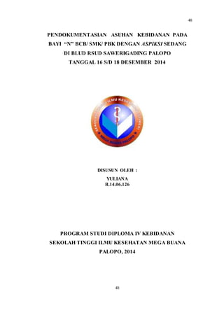 48
48
PENDOKUMENTASIAN ASUHAN KEBIDANAN PADA
BAYI “N” BCB/ SMK/ PBK DENGAN ASPIKSI SEDANG
DI BLUD RSUD SAWERIGADING PALOPO
TANGGAL 16 S/D 18 DESEMBER 2014
DISUSUN OLEH :
YULIANA
B.14.06.126
PROGRAM STUDI DIPLOMA IV KEBIDANAN
SEKOLAH TINGGI ILMU KESEHATAN MEGA BUANA
PALOPO, 2014
 