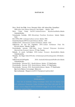 49
49
DAFTAR ISI
Drew, David dan Philip Jevon, Maregaret Raby; alih bahasa,Dian Ramadhani.
2008.editor edisi bahasa Indonesia, Sari Isnaeni. – Jakarta : EGC
Dewi, Vivian Nanny lia.2011.AsuhanNeonates BayidanAnakBalita.Jakarta
:SalembaMedika
Notoatmodjo Soekidjo. 2002. Metodologi Penelitian Kesehatan. Jakarta: Rineka
Cipta
KR, JNPK.2008. Asuhanpersalinan normal. Jakarta :TIM
Soepardan,Suryani.2009.Konsepkebidanan.Jakarta : EGC
Saminem.2010. Dokumentasi Asuhan Kebidanan. Jakarta : EGC
Sulistyawati Ari dan Esti Nugraheni. 2010. Asuhan Kebidanan Pada Ibu
Bersalin.Jakarta: Salemba Medika
Prawirohardjo, sarwono. 2009. Buku Acuan Nasional Pelayanan Kesehatan
Maternal dan Neonatal. Jakarta : PT bina Pustaka
Rukiyah, Ai yeyeh, LiaYulianti. 2010. Asuhan Neonates BayidanBalita. Jakarta
:Salembamedika
Manuaba, Ida Bagus Gede.2010.ilmu kebidananpenyakitkandungandan KB.Jakarta :
EGC
Sulistyawati,Ari.EstiNugraha .2010. AsuhanKebidananpadaIbuBersalin.Jakarta
:SalembaMedika
Prawirohardjo, Sarwono.2011. IlmuKebidanan. Jakarta : PT BinaPustaka
Prawirohardjo, Sarwono. 2010. Ilmukebidanan. Jakarta : PT BinaPustaka
Prawirohardjo, Sarwono. 2010. Ilmubedahkebidanan. Jakarta : PT BinaPustaka
http://www.Hukum Kewenangan Bidan.com
http://yulianasept. Blogspot.com/2012/10/proposal-Aspiksia,html
BAB IV
PEMBAHASAN
Pada bab ini membahas tentang kesenjangan antara teori dan tinjauan kasus
pada pelaksanaan Manajemen Asuhan Kebidanan Bayi Baru Lahir pada By “ F “
Dengan Aspiksia Ringan di RSUD PANGKEP Tanggal 03 juni 2012, dengan teori
penanganan Aspiksia Ringan.
 