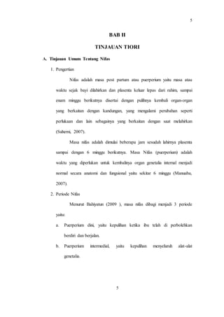 5
5
BAB II
TINJAUAN TIORI
A. Tinjauan Umum Tentang Nifas
1. Pengertian
Nifas adalah masa post partum atau puerperium yaitu masa atau
waktu sejak bayi dilahirkan dan plasenta keluar lepas dari rahim, sampai
enam minggu berikutnya disertai dengan pulihnya kembali organ-organ
yang berkaitan dengan kandungan, yang mengalami perubahan seperti
perlukaan dan lain sebagainya yang berkaitan dengan saat melahirkan
(Suherni, 2007).
Masa nifas adalah dimulai beberapa jam sesudah lahirnya plasenta
sampai dengan 6 minggu berikutnya. Masa Nifas (puerperium) adalah
waktu yang diperlukan untuk kembalinya organ genetalia internal menjadi
normal secara anatomi dan fungsional yaitu sekitar 6 minggu (Manuaba,
2007).
2. Periode Nifas
Menurut Bahiyatun (2009 ), masa nifas dibagi menjadi 3 periode
yaitu:
a. Puerperium dini, yaitu kepulihan ketika ibu telah di perbolehkan
berdiri dan berjalan.
b. Puerperium intermedial, yaitu kepulihan menyeluruh alat-alat
genetalia.
 