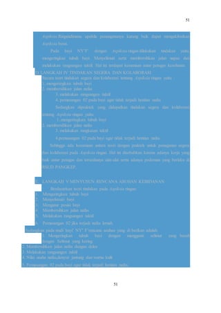 51
51
Aspiksia Ringandimana apabila penangananya kurang baik dapat mengakibatkan
Aspiksia berat.
Pada bayi NY’F’ dengan Aspiksia ringan dilakukan tindakan yaitu,
mengeringkan tubuh bayi. Menyelimuti serta membersihkan jalan napas dan
melakukan rangsangan taktil. Hal ini terdapat kesamaan antar petugas kesehatan.
D. LANGKAH IV TINDAKAN SEGERA DAN KOLABORASI
Secara teori tindakan segera dan kolaborasi tentang Aspiksia ringan yaitu :
1. mengeringkan tubuh bayi
2. membersihkan jalan nafas
3. melakukan rangsangan taktil
4. pemasangan 02 pada bayi agar tidak terjadi hentian nafas
Sedangkan dipraktek yang didapatkan tindakan segera dan kolaborasi
tentang Aspiksia ringan yaitu:
1..mengeringkan tubuh bayi
2. membersihkan jalan nafas
3. melakukan rangkasan taktil
4.pemasangan 02 pada bayi agar tidak terjadi hentian nafas
Sehingga ada kesamaan antara teori dengan praktek untuk penaganan segera
dan kolaborasi pada Aspiksia ringan. Hal ini disebabkan karena adanya kerja yang
baik antar petugas dan tersedianya alat-alat serta adanya pedoman yang berlaku di
RSUD PANGKEP.
E. LANGKAH V MENYUSUN RENCANA ASUHAN KEBIDANAN
Berdasarkan teori tindakan pada Aspiksia ringan:
1. Mengeringkan tubuh bayi
2. Menyelimuti bayi
3. Mengatur posisi bayi
4. Membersihkan jalan nafas
5. Melakukan rangsangan taktil
6. Pemasangan 02 jika terjadi nafas lemah.
Sedangkan pada studi bayi’ NY’ F’rencana asuhan yang di berikan adalah:
1. Mengeringkan tubuh bayi dengan mengganti selimut yang basah
dengan Selimut yang kering.
2. Membersihkan jalan nafas dengan delee
3. Melakukan rangsangan taktil
4. Nilai usaha nafas,denyut jantung dan warna kulit
5. Pemasangan 02 pada bayi agar tidak terjadi hentian nafas.
 