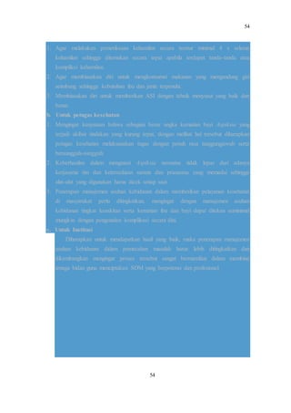 54
54
1. Agar melakukan pemeriksaan kehamilan secara teratur minimal 4 x selama
kehamilan sehingga ditemukan secara tepat apabila terdapat tanda-tanda atau
kompliksi kehamilan.
2. Agar membiasakan diri untuk mengkonsumsi makanan yang mengandung gizi
seimbang sehingga kebutuhan ibu dan janin terpenuhi.
3. Membiasakan diri untuk memberikan ASI dengan tehnik menyusui yang baik dan
benar.
b. Untuk petugas kesehatan
1. Mengingat kenyataan bahwa sebagian besar angka kematian bayi Aspiksia yang
terjadi akibat tindakan yang kurang tepat, dengan melihat hal tersebut diharapkan
petugas kesehatan melaksanakan tugas dengan penuh rasa tanggungjawab serta
bersungguh-sungguh.
2. Keberhasilan dalam mengatasi Aspiksia neonatus tidak lepas dari adanya
kerjasama tim dan ketersediaan sarana dan prasarana yang memadai sehingga
alat-alat yang digunakan harus dicek setiap saat.
3. Penerapan manajemen asuhan kebidanan dalam memberikan pelayanan kesehatan
di masyarakat perlu ditingkatkan, mengingat dengan manajemen asuhan
kebidanan tingkat kesakitan serta kematian ibu dan bayi dapat ditekan seminimal
mungkin dengan pengenalan komplikasi secara dini.
c. Untuk Institusi
Diharapkan untuk mendapatkan hasil yang baik, maka penerapan manajemen
asuhan kebidanan dalam pemecahan masalah harus lebih ditingkatkan dan
dikembangkan mengingat proses tersebut sangat bermamfaat dalam membina
tenaga bidan guna menciptakan SDM yang berpotensi dan profesional.
 