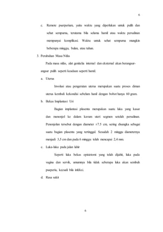 6
6
c. Remote puerperium, yaitu waktu yang diperlukan untuk pulih dan
sehat sempurna, terutama bila selama hamil atau waktu persalinan
mempunyai komplikasi. Waktu untuk sehat sempurna mungkin
beberapa minggu, bulan, atau tahun.
3. Perubahan Masa Nifas
Pada masa nifas, alat genitalia internal dan eksternal akan berangsur-
angsur pulih seperti keadaan seperti hamil.
a. Uterus
Involusi atau pengerutan uterus merupakan suatu proses diman
uterus kembali kekondisi sebelum hanil dengan bobot hanya 60 gram.
b. Bekas Implantasi Uri
Bagian implantasi plasenta merupakan suatu luka yang kasar
dan menonjol ke dalam kavum uteri segmen setelah persalinan.
Penonjolan tersebut dengan diameter ±7.5 cm, sering disangka sebagai
suatu bagian plasenta yang tertinggal. Sesudah 2 minggu diameternya
menjadi 3,5 cm dan pada 6 minggu telah mencapai 2,4 mm.
c. Luka-luka pada jalan lahir
Seperti luka bekas episiotomi yang telah dijahit, luka pada
vagina dan servik, umumnya bila tidak seberapa luka akan sembuh
pueperiu, kecuali bila infeksi.
d. Rasa sakit
 