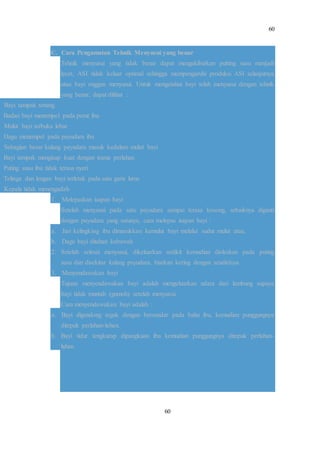 60
60
C. Cara Pengamatan Tehnik Menyusui yang benar
Tehnik menyusui yang tidak benar dapat mengakibatkan putting susu menjadi
lecet, ASI tidak keluar optimal sehingga mempengaruhi produksi ASI selanjutnya
atau bayi enggan menyusui. Untuk mengetahui bayi telah menyusui dengan tehnik
yang benar, dapat dilihat :
Bayi tampak tenang
Badan bayi menempel pada perut ibu
Mulut bayi terbuka lebar
Dagu menempel pada payudara ibu
Sebagian besar kalang payudara masuk kedalam mulut bayi
Bayi tampak mengisap kuat dengan irama perlahan
Puting susu ibu tidak terasa nyeri
Telinga dan lengan bayi terletak pada satu garis lurus
Kepala tidak menengadah
1. Melepaskan isapan bayi
Setelah menyusui pada satu payudara sampai terasa kosong, sebaiknya diganti
dengan payudara yang satunya, cara melepas isapan bayi :
a. Jari kelingking ibu dimasukkan kemulut bayi melalui sudut mulut atau,
b. Dagu bayi ditahan kebawah
2. Setelah selesai menyusui, dikeluarkan sedikit kemudian dioleskan pada puting
susu dan disekitar kalang payudara, biarkan kering dengan sendirinya.
3. Menyendawakan bayi
Tujuan menyendawakan bayi adalah mengeluarkan udara dari lambung supaya
bayi tidak muntah (gumoh) setelah menyusui.
Cara menyendawakan bayi adalah :
a. Bayi digendong tegak dengan bersandar pada bahu ibu, kemudian punggungnya
ditepuk perlahan-lahan.
b. Bayi tidur tengkurap dipangkuan ibu kemudian punggungnya ditepuk perlahan-
lahan.
 