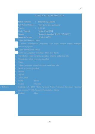 61
61
SATUAN ACARA PENYULUHAN
Pokok Bahasan : Perawatan payudara
Sub Pokok Bahasan : Cara perawatan payudara
Waktu : 5 Menit
Hari / Tanggal : Senin /4 juni 2012
Tempat : Ruang Perinatologi RSUD PANGKEP
Pembawa Materi : SUSI SUSANTI
1. Tujuan Instruksional Umum
Setelah mendengarkan penyuluhan, klien dapat mengerti tentang pentingnya
Perawatan payudara
2. Tujuan Instruksional Khusus
Setelah mendengarkan penyuluhan klien akan dapat :
a. Menjelaskan tujuan perawatan payudara terutama pada masa nifas.
b. Menjelaskan tehnik perawatan payudara
3. Materi
a. Tujuan perawatan payudara terutama pada masa nifas.
b. Tehnik perawatan payudara
4. Metode
a. Diskusi
b. Tanya jawab
5. Media : Poster
6. Sasaran : Ibu nifas
7. Referensi : Syaifuddin A.B, 2002, “Buku Panduan Prakti Pelayanan Kesehatan Maternal
dan Neonatal”, YBP, Sarwono Prawirohadjo, Jakarta.
8. Evaluasi : Lisan
 