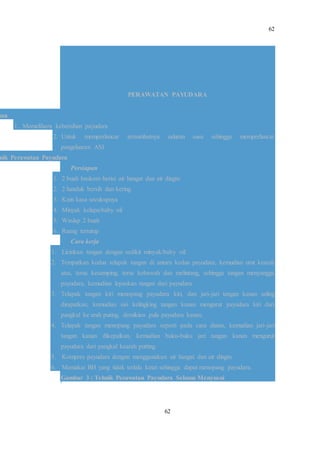 62
62
PERAWATAN PAYUDARA
uan
1. Memelihara kebersihan payudara
2. Untuk memperlancar tersumbatnya saluran susu sehingga memperlancar
pengeluaran ASI
nik Perawatan Payudara
Persiapan
1. 2 buah baskom berisi air hangat dan air dingin
2. 2 handuk bersih dan kering
3. Kain kasa secukupnya
4. Minyak kelapa/baby oil
5. Waslap 2 buah
6. Ruang tertutup
Cara kerja
1. Licinkan tangan dengan sedikit minyak/baby oil.
2. Tempatkan kedua telapak tangan di antara kedua payudara, kemudian urut kearah
atas, terus kesamping, terus kebawah dan melintang, sehingga tangan menyangga
payudara, kemudian lepaskan tangan dari payudara.
3. Telapak tangan kiri menopang payudara kiri, dan jari-jari tangan kanan saling
dirapatkan, kemudian sisi kelingking tangan kanan mengurut payudara kiri dari
pangkal ke arah puting, demikian pula payudara kanan.
4. Telapak tangan menopang payudara seperti pada cara diatas, kemudian jari-jari
tangan kanan dikepalkan, kemudian buku-buku jari tangan kanan mengurut
payudara dari pangkal kearah putting.
5. Kompres payudara dengan menggunakan air hangat dan air dingin.
6. Memakai BH yang tidak terlalu ketat sehingga dapat menopang payudara.
Gambar 3 : Tehnik Perawatan Payudara Selama Menyusui
 