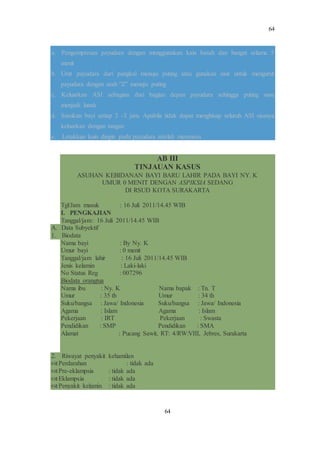 64
64
a. Pengompresan payudara dengan menggunakan kain basah dan hangat selama 5
menit
b. Urut payudara dari pangkal menuju puting atau gunakan sisir untuk mengurut
payudara dengan arah ”Z” menuju puting
c. Keluarkan ASI sebagian dari bagian depan payudara sehingga puting susu
menjadi lunak
d. Susukan bayi setiap 2 -3 jam. Apabila tidak dapat menghisap seluruh ASI sisanya
keluarkan dengan tangan
e. Letakkan kain dingin pada payudara setelah menyusui.
AB III
TINJAUAN KASUS
ASUHAN KEBIDANAN BAYI BARU LAHIR PADA BAYI NY. K
UMUR 0 MENIT DENGAN ASPIKSIA SEDANG
DI RSUD KOTA SURAKARTA
Tgl/Jam masuk : 16 Juli 2011/14.45 WIB
I. PENGKAJIAN
Tanggal/jam: 16 Juli 2011/14.45 WIB
A. Data Subyektif
1. Biodata
Nama bayi : By Ny. K
Umur bayi : 0 menit
Tanggal/jam lahir : 16 Juli 2011/14.45 WIB
Jenis kelamin : Laki-laki
No Status Reg : 007296
Biodata orangtua
Nama ibu : Ny. K Nama bapak : Tn. T
Umur : 35 th Umur : 34 th
Suku/bangsa : Jawa/ Indonesia Suku/bangsa : Jawa/ Indonesia
Agama : Islam Agama : Islam
Pekerjaan : IRT Pekerjaan : Swasta
Pendidikan : SMP Pendidikan : SMA
Alamat : Pucang Sawit, RT: 4/RW:VIII, Jebres, Surakarta
2. Riwayat penyakit kehamilan
Perdarahan : tidak ada
Pre-eklampsia : tidak ada
Eklampsia : tidak ada
Penyakit kelamin : tidak ada
 