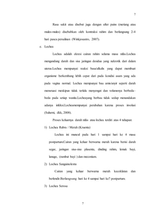 7
7
Rasa sakit atau disebut juga dengan after pains (meriang atau
mules-mules) disebabkan oleh kontraksi rahim dan berlangsung 2-4
hari pasca persalinan (Winkjosastro, 2007).
e. Lochea
Lochea adalah ekresi cairan rahim selama masa nifas.Lochea
mengandung darah dan sisa jaringan desidua yang nekrotik dari dalam
uterus.Lochea mempunyai reaksi basa/alkalis yang dapat membuat
organisme berkembang lebih cepat dari pada kondisi asam yang ada
pada vagina normal. Lochea mempunyai bau amis/anyir seperti darah
mensruasi meskipun tidak terlalu menyengat dan volumenya berbeda–
beda pada setiap wanita.Locheayang berbau tidak sedap menandakan
adanya infeksi.Locheamempunyai perubahan karena proses involusi
(Suherni, dkk, 2008).
Proses keluarnya darah nifas atau lochea terdiri atas 4 tahapan:
1) Lochea Rubra / Merah (Kruenta)
Lochea ini muncul pada hari 1 sampai hari ke 4 masa
postpartum.Cairan yang keluar berwarna merah karena berisi darah
segar, jaringan sisa-sisa plasenta, dinding rahim, lemak bayi,
lanugo, (rambut bayi ) dan meconium.
2) Lochea Sanguinolenta
Cairan yang keluar berwarna merah kecoklatan dan
berlendir.Berlangsung hari ke 4 sampai hari ke7 postpartum.
3) Lochea Serosa
 